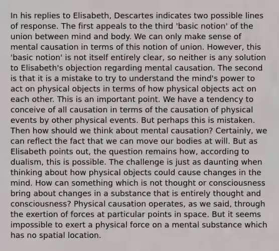 In his replies to Elisabeth, Descartes indicates two possible lines of response. The first appeals to the third 'basic notion' of the union between mind and body. We can only make sense of mental causation in terms of this notion of union. However, this 'basic notion' is not itself entirely clear, so neither is any solution to Elisabeth's objection regarding mental causation. The second is that it is a mistake to try to understand the mind's power to act on physical objects in terms of how physical objects act on each other. This is an important point. We have a tendency to conceive of all causation in terms of the causation of physical events by other physical events. But perhaps this is mistaken. Then how should we think about mental causation? Certainly, we can reflect the fact that we can move our bodies at will. But as Elisabeth points out, the question remains how, according to dualism, this is possible. The challenge is just as daunting when thinking about how physical objects could cause changes in the mind. How can something which is not thought or consciousness bring about changes in a substance that is entirely thought and consciousness? Physical causation operates, as we said, through the exertion of forces at particular points in space. But it seems impossible to exert a physical force on a mental substance which has no spatial location.