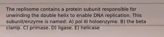 The replisome contains a protein subunit responsible for unwinding the double helix to enable DNA replication. This subunit/enzyme is named: A) pol III holoenzyme. B) the beta clamp. C) primase. D) ligase. E) helicase