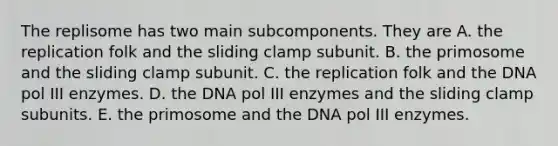 The replisome has two main subcomponents. They are A. the replication folk and the sliding clamp subunit. B. the primosome and the sliding clamp subunit. C. the replication folk and the DNA pol III enzymes. D. the DNA pol III enzymes and the sliding clamp subunits. E. the primosome and the DNA pol III enzymes.