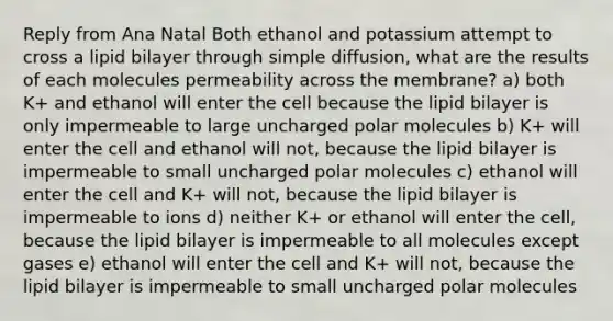 Reply from Ana Natal Both ethanol and potassium attempt to cross a lipid bilayer through simple diffusion, what are the results of each molecules permeability across the membrane? a) both K+ and ethanol will enter the cell because the lipid bilayer is only impermeable to large uncharged polar molecules b) K+ will enter the cell and ethanol will not, because the lipid bilayer is impermeable to small uncharged polar molecules c) ethanol will enter the cell and K+ will not, because the lipid bilayer is impermeable to ions d) neither K+ or ethanol will enter the cell, because the lipid bilayer is impermeable to all molecules except gases e) ethanol will enter the cell and K+ will not, because the lipid bilayer is impermeable to small uncharged polar molecules