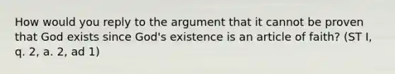 How would you reply to the argument that it cannot be proven that God exists since God's existence is an article of faith? (ST I, q. 2, a. 2, ad 1)