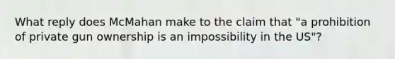 What reply does McMahan make to the claim that "a prohibition of private gun ownership is an impossibility in the US"?