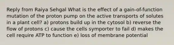 Reply from Raiya Sehgal What is the effect of a gain-of-function mutation of the proton pump on the active transports of solutes in a plant cell? a) protons build up in the cytosol b) reverse the flow of protons c) cause the cells symporter to fail d) makes the cell require ATP to function e) loss of membrane potential