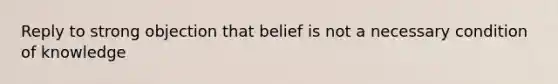 Reply to strong objection that belief is not a necessary condition of knowledge