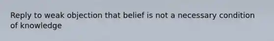 Reply to weak objection that belief is not a necessary condition of knowledge