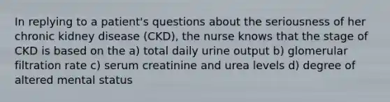 In replying to a patient's questions about the seriousness of her chronic kidney disease (CKD), the nurse knows that the stage of CKD is based on the a) total daily urine output b) glomerular filtration rate c) serum creatinine and urea levels d) degree of altered mental status