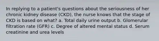 In replying to a patient's questions about the seriousness of her chronic kidney disease (CKD), the nurse knows that the stage of CKD is based on what? a. Total daily urine output b. Glomerular filtration rate (GFR) c. Degree of altered mental status d. Serum creatinine and urea levels