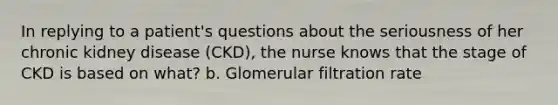 In replying to a patient's questions about the seriousness of her chronic kidney disease (CKD), the nurse knows that the stage of CKD is based on what? b. Glomerular filtration rate