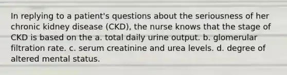 In replying to a patient's questions about the seriousness of her chronic kidney disease (CKD), the nurse knows that the stage of CKD is based on the a. total daily urine output. b. glomerular filtration rate. c. serum creatinine and urea levels. d. degree of altered mental status.