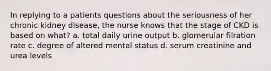 In replying to a patients questions about the seriousness of her chronic kidney disease, the nurse knows that the stage of CKD is based on what? a. total daily urine output b. glomerular filration rate c. degree of altered mental status d. serum creatinine and urea levels