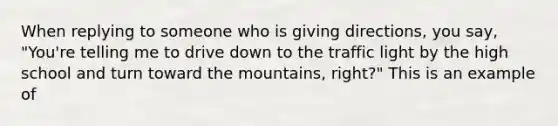 When replying to someone who is giving directions, you say, "You're telling me to drive down to the traffic light by the high school and turn toward the mountains, right?" This is an example of