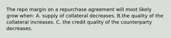 The repo margin on a repurchase agreement will most likely grow when: A. supply of collateral decreases. B.the quality of the collateral increases. C. the credit quality of the counterparty decreases.