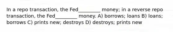 In a repo transaction, the Fed_________ money; in a reverse repo transaction, the Fed_________ money. A) borrows; loans B) loans; borrows C) prints new; destroys D) destroys; prints new