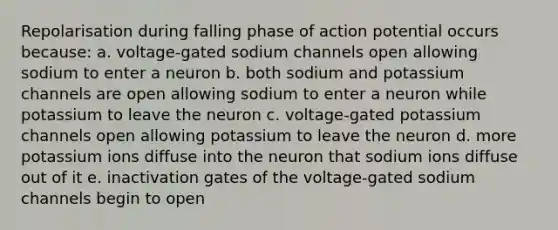 Repolarisation during falling phase of action potential occurs because: a. voltage-gated sodium channels open allowing sodium to enter a neuron b. both sodium and potassium channels are open allowing sodium to enter a neuron while potassium to leave the neuron c. voltage-gated potassium channels open allowing potassium to leave the neuron d. more potassium ions diffuse into the neuron that sodium ions diffuse out of it e. inactivation gates of the voltage-gated sodium channels begin to open