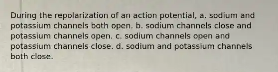 During the repolarization of an action potential, a. sodium and potassium channels both open. b. sodium channels close and potassium channels open. c. sodium channels open and potassium channels close. d. sodium and potassium channels both close.