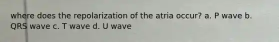 where does the repolarization of the atria occur? a. P wave b. QRS wave c. T wave d. U wave