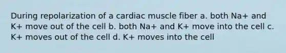 During repolarization of a cardiac muscle fiber a. both Na+ and K+ move out of the cell b. both Na+ and K+ move into the cell c. K+ moves out of the cell d. K+ moves into the cell