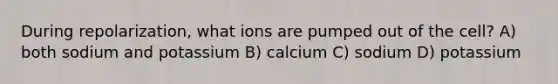 During repolarization, what ions are pumped out of the cell? A) both sodium and potassium B) calcium C) sodium D) potassium