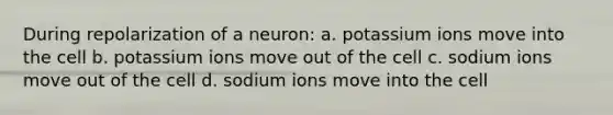 During repolarization of a neuron: a. potassium ions move into the cell b. potassium ions move out of the cell c. sodium ions move out of the cell d. sodium ions move into the cell