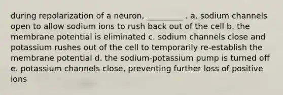 during repolarization of a neuron, _________ . a. sodium channels open to allow sodium ions to rush back out of the cell b. the membrane potential is eliminated c. sodium channels close and potassium rushes out of the cell to temporarily re-establish the membrane potential d. the sodium-potassium pump is turned off e. potassium channels close, preventing further loss of positive ions