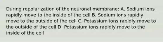 During repolarization of the neuronal membrane: A. Sodium ions rapidly move to the inside of the cell B. Sodium ions rapidly move to the outside of the cell C. Potassium ions rapidly move to the outside of the cell D. Potassium ions rapidly move to the inside of the cell