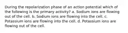 During the repolarization phase of an action potential which of the following is the primary activity? a. Sodium ions are flowing out of the cell. b. Sodium ions are flowing into the cell. c. Potassium ions are flowing into the cell. d. Potassium ions are flowing out of the cell.