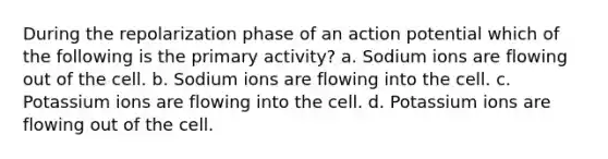 During the repolarization phase of an action potential which of the following is the primary activity? a. Sodium ions are flowing out of the cell. b. Sodium ions are flowing into the cell. c. Potassium ions are flowing into the cell. d. Potassium ions are flowing out of the cell.