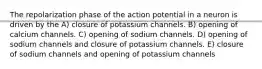 The repolarization phase of the action potential in a neuron is driven by the A) closure of potassium channels. B) opening of calcium channels. C) opening of sodium channels. D) opening of sodium channels and closure of potassium channels. E) closure of sodium channels and opening of potassium channels