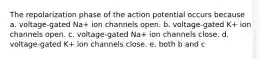 The repolarization phase of the action potential occurs because a. voltage-gated Na+ ion channels open. b. voltage-gated K+ ion channels open. c. voltage-gated Na+ ion channels close. d. voltage-gated K+ ion channels close. e. both b and c