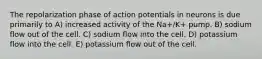 The repolarization phase of action potentials in neurons is due primarily to A) increased activity of the Na+/K+ pump. B) sodium flow out of the cell. C) sodium flow into the cell. D) potassium flow into the cell. E) potassium flow out of the cell.