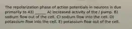 The repolarization phase of action potentials in neurons is due primarily to 43) ______ A) increased activity of the / pump. B) sodium flow out of the cell. C) sodium flow into the cell. D) potassium flow into the cell. E) potassium flow out of the cell.