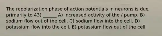 The repolarization phase of action potentials in neurons is due primarily to 43) ______ A) increased activity of the / pump. B) sodium flow out of the cell. C) sodium flow into the cell. D) potassium flow into the cell. E) potassium flow out of the cell.