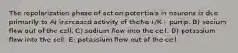 The repolarization phase of action potentials in neurons is due primarily to A) increased activity of theNa+/K+ pump. B) sodium flow out of the cell. C) sodium flow into the cell. D) potassium flow into the cell. E) potassium flow out of the cell