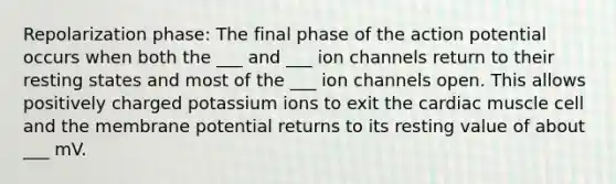 Repolarization phase: The final phase of the action potential occurs when both the ___ and ___ ion channels return to their resting states and most of the ___ ion channels open. This allows positively charged potassium ions to exit the cardiac muscle cell and the membrane potential returns to its resting value of about ___ mV.