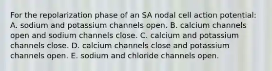 For the repolarization phase of an SA nodal cell action potential: A. sodium and potassium channels open. B. calcium channels open and sodium channels close. C. calcium and potassium channels close. D. calcium channels close and potassium channels open. E. sodium and chloride channels open.