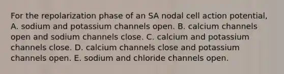 For the repolarization phase of an SA nodal cell action potential, A. sodium and potassium channels open. B. calcium channels open and sodium channels close. C. calcium and potassium channels close. D. calcium channels close and potassium channels open. E. sodium and chloride channels open.