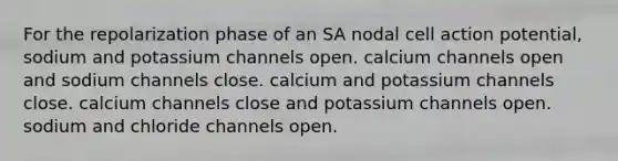 For the repolarization phase of an SA nodal cell action potential, sodium and potassium channels open. calcium channels open and sodium channels close. calcium and potassium channels close. calcium channels close and potassium channels open. sodium and chloride channels open.