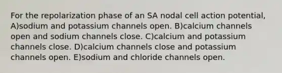 For the repolarization phase of an SA nodal cell action potential, A)sodium and potassium channels open. B)calcium channels open and sodium channels close. C)calcium and potassium channels close. D)calcium channels close and potassium channels open. E)sodium and chloride channels open.