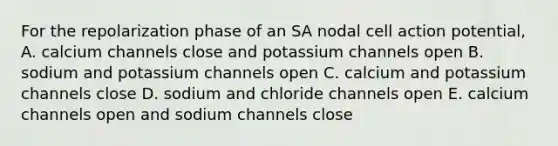 For the repolarization phase of an SA nodal cell action potential, A. calcium channels close and potassium channels open B. sodium and potassium channels open C. calcium and potassium channels close D. sodium and chloride channels open E. calcium channels open and sodium channels close