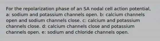 For the repolarization phase of an SA nodal cell action potential, a: sodium and potassium channels open. b: calcium channels open and sodium channels close. c: calcium and potassium channels close. d: calcium channels close and potassium channels open. e: sodium and chloride channels open.