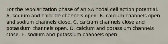 For the repolarization phase of an SA nodal cell action potential, A. sodium and chloride channels open. B. calcium channels open and sodium channels close. C. calcium channels close and potassium channels open. D. calcium and potassium channels close. E. sodium and potassium channels open.