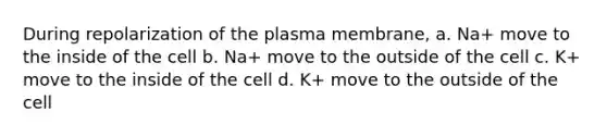 During repolarization of the plasma membrane, a. Na+ move to the inside of the cell b. Na+ move to the outside of the cell c. K+ move to the inside of the cell d. K+ move to the outside of the cell