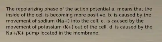 The repolarizing phase of the action potential a. means that the inside of the cell is becoming more positive. b. is caused by the movement of sodium (Na+) into the cell. c. is caused by the movement of potassium (K+) out of the cell. d. is caused by the Na+/K+ pump located in the membrane.