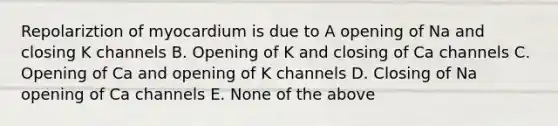 Repolariztion of myocardium is due to A opening of Na and closing K channels B. Opening of K and closing of Ca channels C. Opening of Ca and opening of K channels D. Closing of Na opening of Ca channels E. None of the above