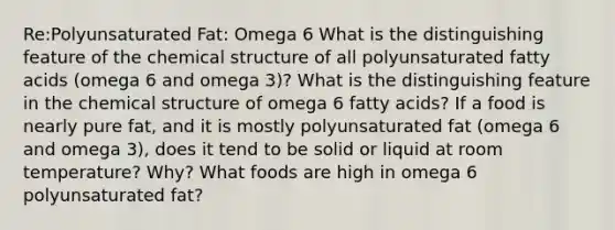 Re:Polyunsaturated Fat: Omega 6 What is the distinguishing feature of the chemical structure of all polyunsaturated fatty acids (omega 6 and omega 3)? What is the distinguishing feature in the chemical structure of omega 6 fatty acids? If a food is nearly pure fat, and it is mostly polyunsaturated fat (omega 6 and omega 3), does it tend to be solid or liquid at room temperature? Why? What foods are high in omega 6 polyunsaturated fat?