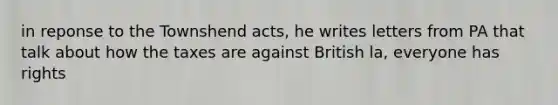 in reponse to the Townshend acts, he writes letters from PA that talk about how the taxes are against British la, everyone has rights