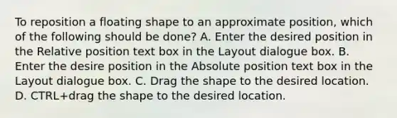 To reposition a floating shape to an approximate position, which of the following should be done? A. Enter the desired position in the Relative position text box in the Layout dialogue box. B. Enter the desire position in the Absolute position text box in the Layout dialogue box. C. Drag the shape to the desired location. D. CTRL+drag the shape to the desired location.