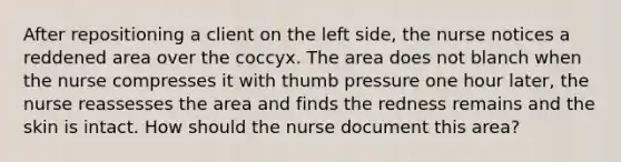 After repositioning a client on the left side, the nurse notices a reddened area over the coccyx. The area does not blanch when the nurse compresses it with thumb pressure one hour later, the nurse reassesses the area and finds the redness remains and the skin is intact. How should the nurse document this area?