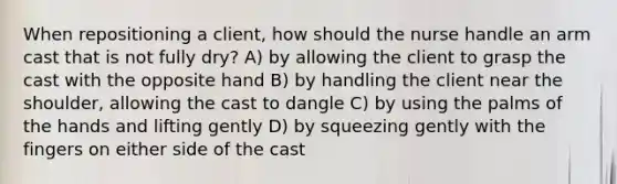 When repositioning a client, how should the nurse handle an arm cast that is not fully dry? A) by allowing the client to grasp the cast with the opposite hand B) by handling the client near the shoulder, allowing the cast to dangle C) by using the palms of the hands and lifting gently D) by squeezing gently with the fingers on either side of the cast