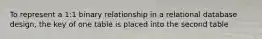 To represent a 1:1 binary relationship in a relational database design, the key of one table is placed into the second table